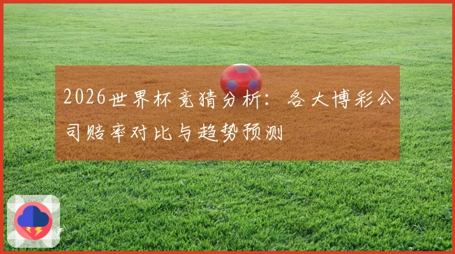 2026世界杯竞猜分析：各大博彩公司赔率对比与趋势预测