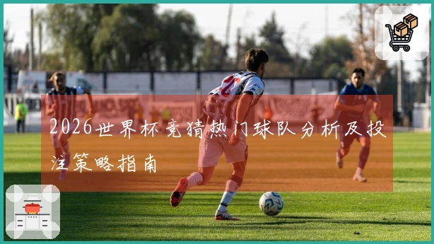 2026世界杯竞猜热门球队分析及投注策略指南